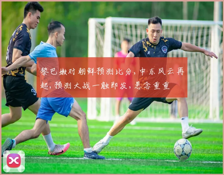 黎巴嫩对朝鲜预测比分,中东风云再起,预测大战一触即发,悬念重重