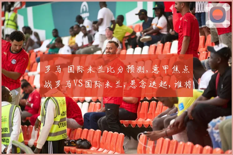 罗马 国际米兰比分预测,意甲焦点战罗马VS国际米兰,悬念迭起,谁将笑到最后
